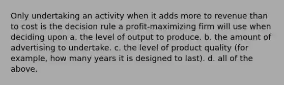 Only undertaking an activity when it adds more to revenue than to cost is the decision rule a profit-maximizing firm will use when deciding upon a. the level of output to produce. b. the amount of advertising to undertake. c. the level of product quality (for example, how many years it is designed to last). d. all of the above.