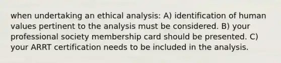 when undertaking an ethical analysis: A) identification of human values pertinent to the analysis must be considered. B) your professional society membership card should be presented. C) your ARRT certification needs to be included in the analysis.