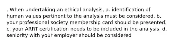 . When undertaking an ethical analysis, a. identification of human values pertinent to the analysis must be considered. b. your professional society membership card should be presented. c. your ARRT certification needs to be included in the analysis. d. seniority with your employer should be considered