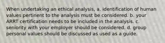 When undertaking an ethical analysis, a. identification of human values pertinent to the analysis must be considered. b. your ARRT certification needs to be included in the analysis. c. seniority with your employer should be considered. d. group personal values should be discussed as used as a guide.