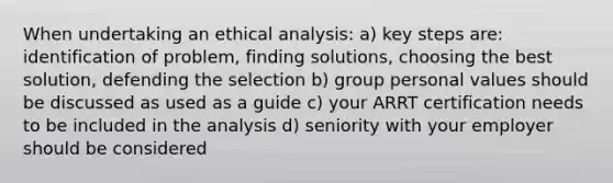 When undertaking an ethical analysis: a) key steps are: identification of problem, finding solutions, choosing the best solution, defending the selection b) group personal values should be discussed as used as a guide c) your ARRT certification needs to be included in the analysis d) seniority with your employer should be considered