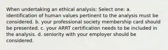 When undertaking an ethical analysis: Select one: a. identification of human values pertinent to the analysis must be considered. b. your professional society membership card should be presented. c. your ARRT certification needs to be included in the analysis. d. seniority with your employer should be considered.