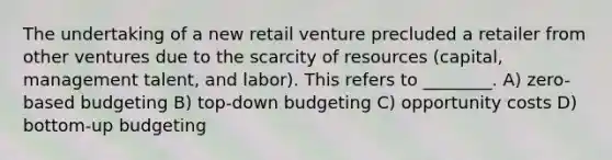 The undertaking of a new retail venture precluded a retailer from other ventures due to the scarcity of resources (capital, management talent, and labor). This refers to ________. A) zero-based budgeting B) top-down budgeting C) opportunity costs D) bottom-up budgeting