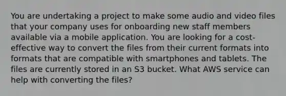 You are undertaking a project to make some audio and video files that your company uses for onboarding new staff members available via a mobile application. You are looking for a cost-effective way to convert the files from their current formats into formats that are compatible with smartphones and tablets. The files are currently stored in an S3 bucket. What AWS service can help with converting the files?