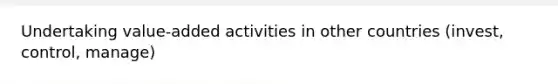 Undertaking value-added activities in other countries (invest, control, manage)