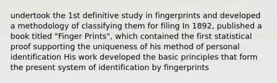 undertook the 1st definitive study in fingerprints and developed a methodology of classifying them for filing In 1892, published a book titled "Finger Prints", which contained the first statistical proof supporting the uniqueness of his method of personal identification His work developed the basic principles that form the present system of identification by fingerprints