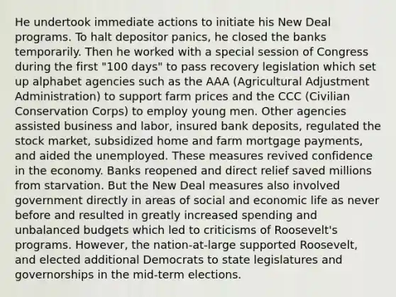 He undertook immediate actions to initiate his New Deal programs. To halt depositor panics, he closed the banks temporarily. Then he worked with a special session of Congress during the first "100 days" to pass recovery legislation which set up alphabet agencies such as the AAA (Agricultural Adjustment Administration) to support farm prices and the CCC (Civilian Conservation Corps) to employ young men. Other agencies assisted business and labor, insured bank deposits, regulated the stock market, subsidized home and farm mortgage payments, and aided the unemployed. These measures revived confidence in the economy. Banks reopened and direct relief saved millions from starvation. But the New Deal measures also involved government directly in areas of social and economic life as never before and resulted in greatly increased spending and unbalanced budgets which led to criticisms of Roosevelt's programs. However, the nation-at-large supported Roosevelt, and elected additional Democrats to state legislatures and governorships in the mid-term elections.