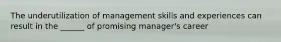 The underutilization of management skills and experiences can result in the ______ of promising manager's career