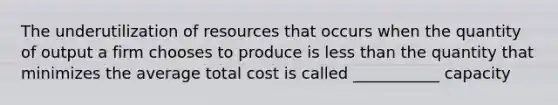 The underutilization of resources that occurs when the quantity of output a firm chooses to produce is less than the quantity that minimizes the average total cost is called ___________ capacity