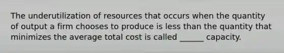 The underutilization of resources that occurs when the quantity of output a firm chooses to produce is less than the quantity that minimizes the average total cost is called ______ capacity.