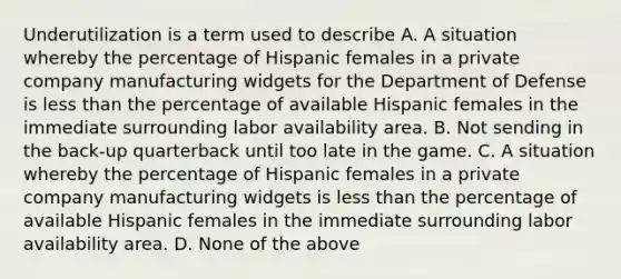 Underutilization is a term used to describe A. A situation whereby the percentage of Hispanic females in a private company manufacturing widgets for the Department of Defense is less than the percentage of available Hispanic females in the immediate surrounding labor availability area. B. Not sending in the back-up quarterback until too late in the game. C. A situation whereby the percentage of Hispanic females in a private company manufacturing widgets is less than the percentage of available Hispanic females in the immediate surrounding labor availability area. D. None of the above