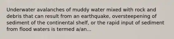 Underwater avalanches of muddy water mixed with rock and debris that can result from an earthquake, oversteepening of sediment of the continental shelf, or the rapid input of sediment from flood waters is termed a/an...