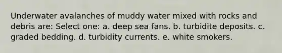 Underwater avalanches of muddy water mixed with rocks and debris are: Select one: a. deep sea fans. b. turbidite deposits. c. graded bedding. d. turbidity currents. e. white smokers.