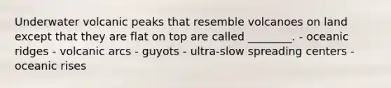 Underwater volcanic peaks that resemble volcanoes on land except that they are flat on top are called ________. - oceanic ridges - volcanic arcs - guyots - ultra-slow spreading centers - oceanic rises