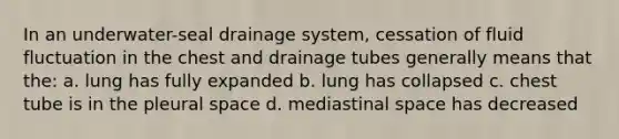 In an underwater-seal drainage system, cessation of fluid fluctuation in the chest and drainage tubes generally means that the: a. lung has fully expanded b. lung has collapsed c. chest tube is in the pleural space d. mediastinal space has decreased