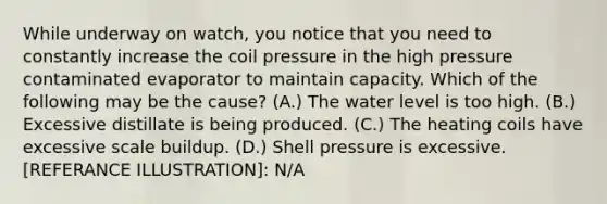 While underway on watch, you notice that you need to constantly increase the coil pressure in the high pressure contaminated evaporator to maintain capacity. Which of the following may be the cause? (A.) The water level is too high. (B.) Excessive distillate is being produced. (C.) The heating coils have excessive scale buildup. (D.) Shell pressure is excessive. [REFERANCE ILLUSTRATION]: N/A