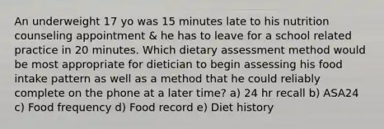 An underweight 17 yo was 15 minutes late to his nutrition counseling appointment & he has to leave for a school related practice in 20 minutes. Which dietary assessment method would be most appropriate for dietician to begin assessing his food intake pattern as well as a method that he could reliably complete on the phone at a later time? a) 24 hr recall b) ASA24 c) Food frequency d) Food record e) Diet history