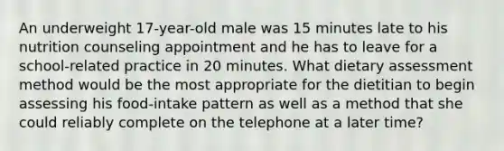 An underweight 17-year-old male was 15 minutes late to his nutrition counseling appointment and he has to leave for a school-related practice in 20 minutes. What dietary assessment method would be the most appropriate for the dietitian to begin assessing his food-intake pattern as well as a method that she could reliably complete on the telephone at a later time?