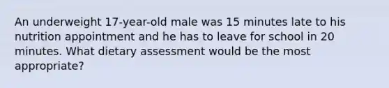 An underweight 17-year-old male was 15 minutes late to his nutrition appointment and he has to leave for school in 20 minutes. What dietary assessment would be the most appropriate?