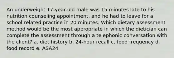 An underweight 17-year-old male was 15 minutes late to his nutrition counseling appointment, and he had to leave for a school-related practice in 20 minutes. Which dietary assessment method would be the most appropriate in which the dietician can complete the assessment through a telephonic conversation with the client? a. diet history b. 24-hour recall c. food frequency d. food record e. ASA24