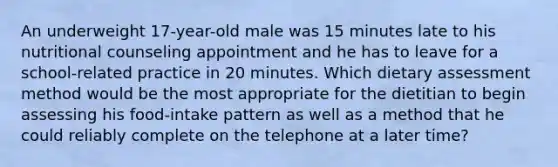 An underweight 17-year-old male was 15 minutes late to his nutritional counseling appointment and he has to leave for a school-related practice in 20 minutes. Which dietary assessment method would be the most appropriate for the dietitian to begin assessing his food-intake pattern as well as a method that he could reliably complete on the telephone at a later time?