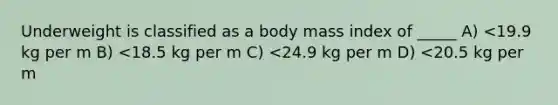 Underweight is classified as a body mass index of _____ A) <19.9 kg per m B) <18.5 kg per m C) <24.9 kg per m D) <20.5 kg per m