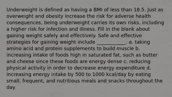 Underweight is defined as having a BMI of less than 18.5. Just as overweight and obesity increase the risk for adverse health consequences, being underweight carries its own risks, including a higher risk for infection and illness. Fill in the blank about gaining weight safely and effectively. Safe and effective strategies for gaining weight include ____________. a. taking amino acid and protein supplements to build muscle b. increasing intake of foods high in saturated fat, such as butter and cheese since these foods are energy dense c. reducing physical activity in order to decrease energy expenditure d. increasing energy intake by 500 to 1000 kcal/day by eating small, frequent, and nutritious meals and snacks throughout the day