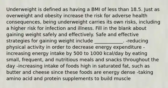 Underweight is defined as having a BMI of less than 18.5. Just as overweight and obesity increase the risk for adverse health consequences, being underweight carries its own risks, including a higher risk for infection and illness. Fill in the blank about gaining weight safely and effectively. Safe and effective strategies for gaining weight include ____________. -reducing physical activity in order to decrease energy expenditure -increasing energy intake by 500 to 1000 kcal/day by eating small, frequent, and nutritious meals and snacks throughout the day -increasing intake of foods high in saturated fat, such as butter and cheese since these foods are energy dense -taking amino acid and protein supplements to build muscle