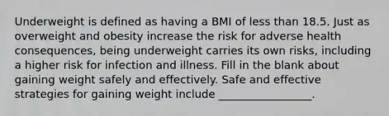 Underweight is defined as having a BMI of less than 18.5. Just as overweight and obesity increase the risk for adverse health consequences, being underweight carries its own risks, including a higher risk for infection and illness. Fill in the blank about gaining weight safely and effectively. Safe and effective strategies for gaining weight include _________________.