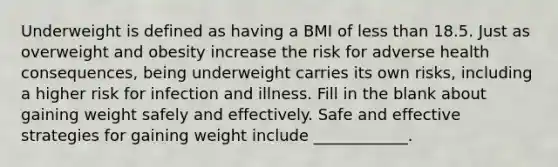 Underweight is defined as having a BMI of less than 18.5. Just as overweight and obesity increase the risk for adverse health consequences, being underweight carries its own risks, including a higher risk for infection and illness. Fill in the blank about gaining weight safely and effectively. Safe and effective strategies for gaining weight include ____________.