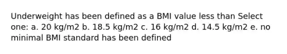 Underweight has been defined as a BMI value less than Select one: a. 20 kg/m2 b. 18.5 kg/m2 c. 16 kg/m2 d. 14.5 kg/m2 e. no minimal BMI standard has been defined