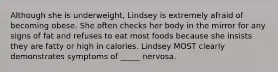 Although she is underweight, Lindsey is extremely afraid of becoming obese. She often checks her body in the mirror for any signs of fat and refuses to eat most foods because she insists they are fatty or high in calories. Lindsey MOST clearly demonstrates symptoms of _____ nervosa.