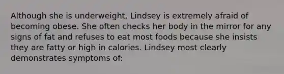 Although she is underweight, Lindsey is extremely afraid of becoming obese. She often checks her body in the mirror for any signs of fat and refuses to eat most foods because she insists they are fatty or high in calories. Lindsey most clearly demonstrates symptoms of: