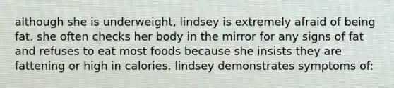 although she is underweight, lindsey is extremely afraid of being fat. she often checks her body in the mirror for any signs of fat and refuses to eat most foods because she insists they are fattening or high in calories. lindsey demonstrates symptoms of: