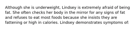 Although she is underweight, Lindsey is extremely afraid of being fat. She often checks her body in the mirror for any signs of fat and refuses to eat most foods because she insists they are fattening or high in calories. Lindsey demonstrates symptoms of: