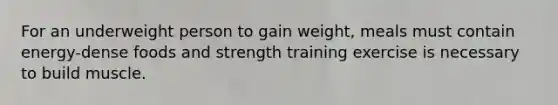 For an underweight person to gain weight, meals must contain energy-dense foods and strength training exercise is necessary to build muscle.