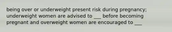 being over or underweight present risk during pregnancy; underweight women are advised to ___ before becoming pregnant and overweight women are encouraged to ___