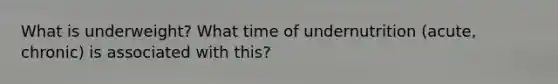 What is underweight? What time of undernutrition (acute, chronic) is associated with this?