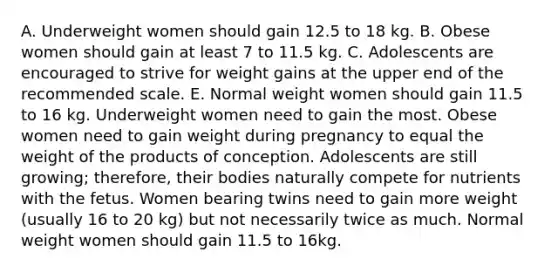 A. Underweight women should gain 12.5 to 18 kg. B. Obese women should gain at least 7 to 11.5 kg. C. Adolescents are encouraged to strive for weight gains at the upper end of the recommended scale. E. Normal weight women should gain 11.5 to 16 kg. Underweight women need to gain the most. Obese women need to gain weight during pregnancy to equal the weight of the products of conception. Adolescents are still growing; therefore, their bodies naturally compete for nutrients with the fetus. Women bearing twins need to gain more weight (usually 16 to 20 kg) but not necessarily twice as much. Normal weight women should gain 11.5 to 16kg.