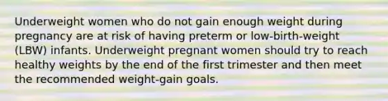 Underweight women who do not gain enough weight during pregnancy are at risk of having preterm or low-birth-weight (LBW) infants. Underweight pregnant women should try to reach healthy weights by the end of the first trimester and then meet the recommended weight-gain goals.