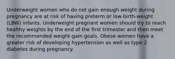 Underweight women who do not gain enough weight during pregnancy are at risk of having preterm or low-birth-weight (LBW) infants. Underweight pregnant women should try to reach healthy weights by the end of the first trimester and then meet the recommended weight-gain goals. Obese women have a greater risk of developing hypertension as well as type 2 diabetes during pregnancy.