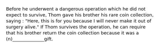 Before he underwent a dangerous operation which he did not expect to survive, Thom gave his brother his rare coin collection, saying : "Here, this is for you because I will never make it out of surgery alive." If Thom survives the operation, he can require that his brother return the coin collection because it was a (n)______________gift.