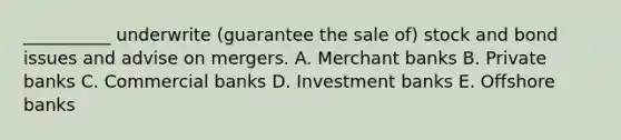 __________ underwrite​ (guarantee the sale​ of) stock and bond issues and advise on mergers. A. Merchant banks B. Private banks C. Commercial banks D. Investment banks E. Offshore banks