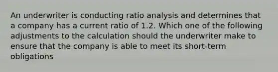 An underwriter is conducting ratio analysis and determines that a company has a current ratio of 1.2. Which one of the following adjustments to the calculation should the underwriter make to ensure that the company is able to meet its short-term obligations