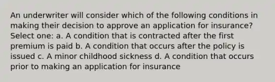 An underwriter will consider which of the following conditions in making their decision to approve an application for insurance? Select one: a. A condition that is contracted after the first premium is paid b. A condition that occurs after the policy is issued c. A minor childhood sickness d. A condition that occurs prior to making an application for insurance