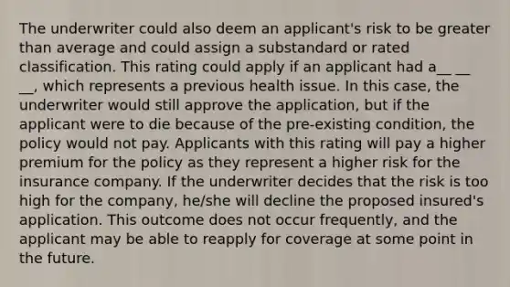 The underwriter could also deem an applicant's risk to be greater than average and could assign a substandard or rated classification. This rating could apply if an applicant had a__ __ __, which represents a previous health issue. In this case, the underwriter would still approve the application, but if the applicant were to die because of the pre-existing condition, the policy would not pay. Applicants with this rating will pay a higher premium for the policy as they represent a higher risk for the insurance company. If the underwriter decides that the risk is too high for the company, he/she will decline the proposed insured's application. This outcome does not occur frequently, and the applicant may be able to reapply for coverage at some point in the future.