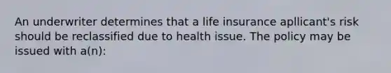 An underwriter determines that a life insurance apllicant's risk should be reclassified due to health issue. The policy may be issued with a(n):