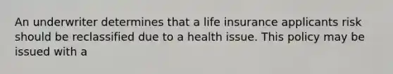 An underwriter determines that a life insurance applicants risk should be reclassified due to a health issue. This policy may be issued with a