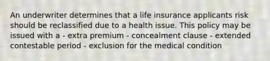 An underwriter determines that a life insurance applicants risk should be reclassified due to a health issue. This policy may be issued with a - extra premium - concealment clause - extended contestable period - exclusion for the medical condition