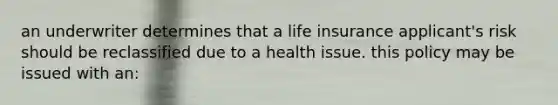 an underwriter determines that a life insurance applicant's risk should be reclassified due to a health issue. this policy may be issued with an: